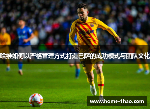 哈维如何以严格管理方式打造巴萨的成功模式与团队文化