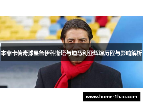 本菲卡传奇球星鲁伊科斯塔与迪马利亚辉煌历程与影响解析